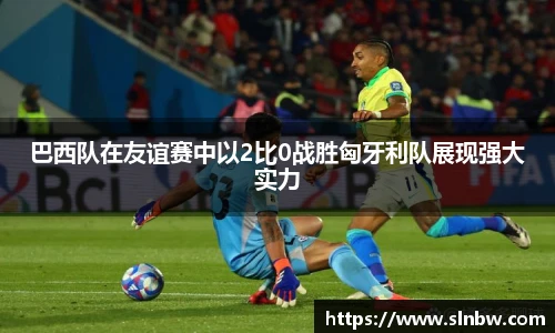 巴西队在友谊赛中以2比0战胜匈牙利队展现强大实力